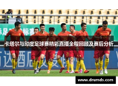 卡塔尔与印度足球赛精彩直播全程回顾及赛后分析